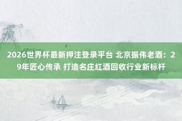 2026世界杯最新押注登录平台 北京振伟老酒：29年匠心传承 打造名庄红酒回收行业新标杆