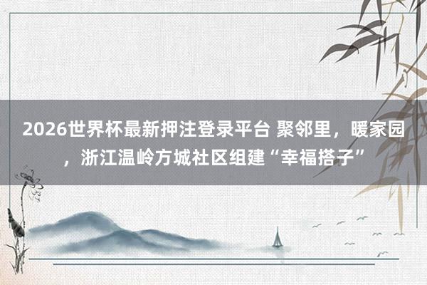 2026世界杯最新押注登录平台 聚邻里，暖家园，浙江温岭方城社区组建“幸福搭子”