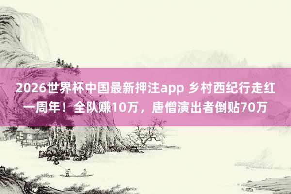 2026世界杯中国最新押注app 乡村西纪行走红一周年！全队赚10万，唐僧演出者倒贴70万