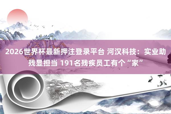 2026世界杯最新押注登录平台 河汉科技：实业助残显担当 191名残疾员工有个“家”