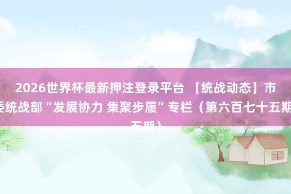 2026世界杯最新押注登录平台 【统战动态】市委统战部“发展协力 集聚步履”专栏（第六百七十五期）