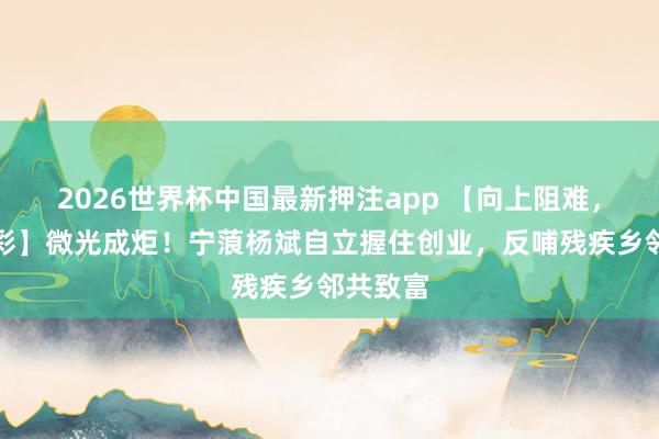 2026世界杯中国最新押注app 【向上阻难，活出精彩】微光成炬！宁蒗杨斌自立握住创业，反哺残疾乡邻共致富