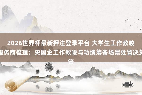 2026世界杯最新押注登录平台 大学生工作教唆服务商梳理：央国企工作教唆与功绩筹备场景处置决策