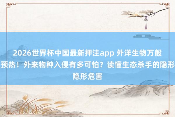 2026世界杯中国最新押注app 外洋生物万般性日预热！外来物种入侵有多可怕？读懂生态杀手的隐形危害