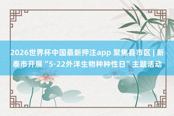 2026世界杯中国最新押注app 聚焦县市区 | 新泰市开展“5·22外洋生物种种性日”主题活动