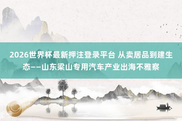 2026世界杯最新押注登录平台 从卖居品到建生态——山东梁山专用汽车产业出海不雅察