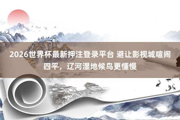 2026世界杯最新押注登录平台 避让影视城喧闹四平，辽河湿地候鸟更懂慢
