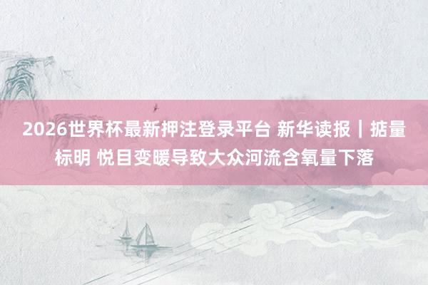 2026世界杯最新押注登录平台 新华读报｜掂量标明 悦目变暖导致大众河流含氧量下落
