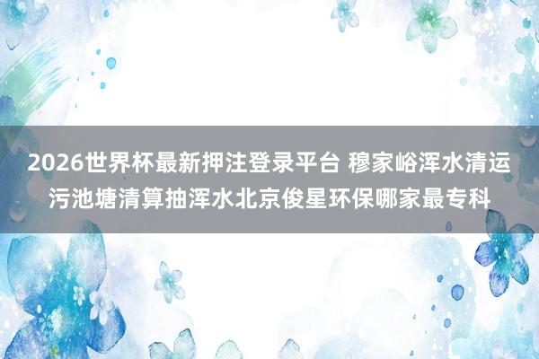 2026世界杯最新押注登录平台 穆家峪浑水清运污池塘清算抽浑水北京俊星环保哪家最专科