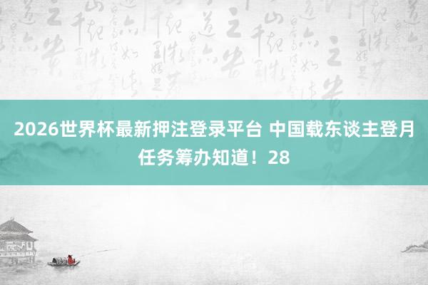 2026世界杯最新押注登录平台 中国载东谈主登月任务筹办知道！28