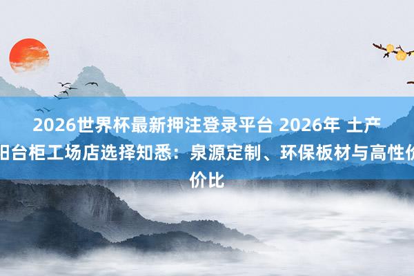 2026世界杯最新押注登录平台 2026年 土产货阳台柜工场店选择知悉：泉源定制、环保板材与高性价比