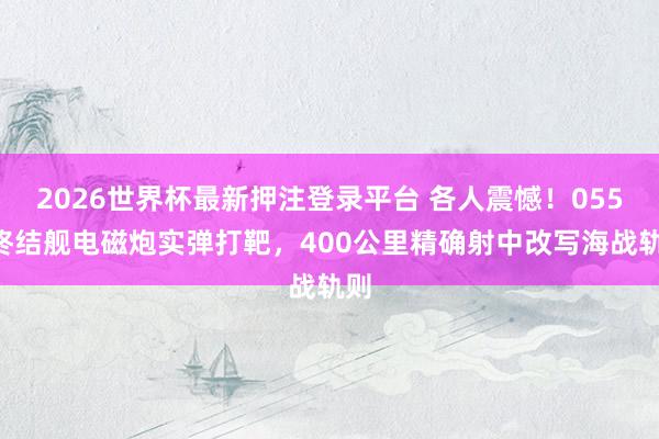2026世界杯最新押注登录平台 各人震憾！055B终结舰电磁炮实弹打靶，400公里精确射中改写海战轨则
