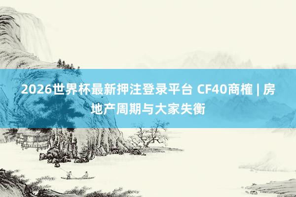 2026世界杯最新押注登录平台 CF40商榷 | 房地产周期与大家失衡