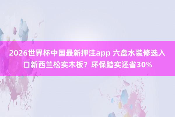 2026世界杯中国最新押注app 六盘水装修选入口新西兰松实木板？环保踏实还省30%