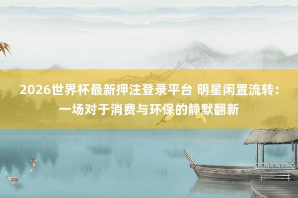 2026世界杯最新押注登录平台 明星闲置流转：一场对于消费与环保的静默翻新