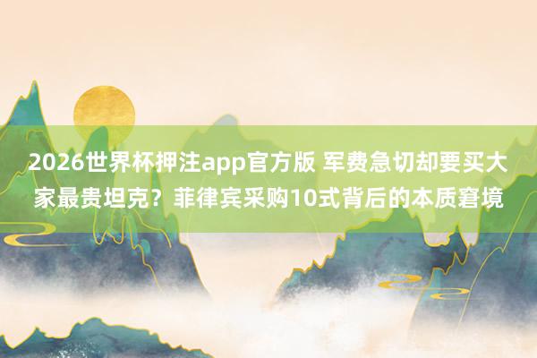 2026世界杯押注app官方版 军费急切却要买大家最贵坦克？菲律宾采购10式背后的本质窘境