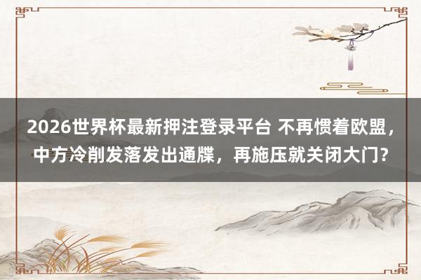 2026世界杯最新押注登录平台 不再惯着欧盟，中方冷削发落发出通牒，再施压就关闭大门？