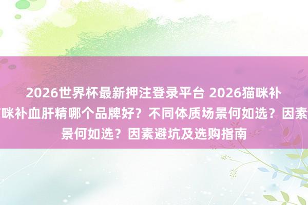 2026世界杯最新押注登录平台 2026猫咪补血肝精测评：猫咪补血肝精哪个品牌好？不同体质场景何如选？因素避坑及选购指南