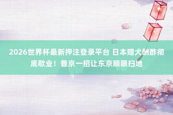 2026世界杯最新押注登录平台 日本赠犬酬酢彻底歇业！普京一招让东京顺眼扫地