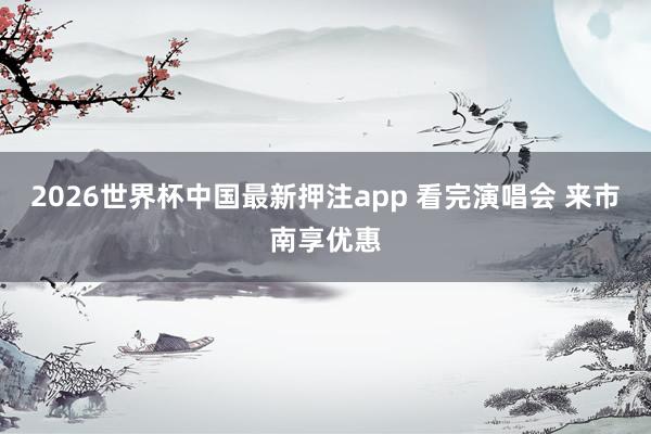 2026世界杯中国最新押注app 看完演唱会 来市南享优惠