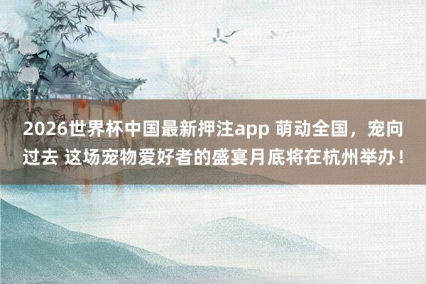 2026世界杯中国最新押注app 萌动全国，宠向过去 这场宠物爱好者的盛宴月底将在杭州举办！