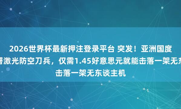 2026世界杯最新押注登录平台 突发！亚洲国度当先部署激光防空刀兵，仅需1.45好意思元就能击落一架无东谈主机