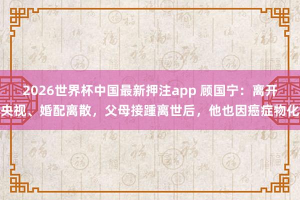 2026世界杯中国最新押注app 顾国宁：离开央视、婚配离散，父母接踵离世后，他也因癌症物化