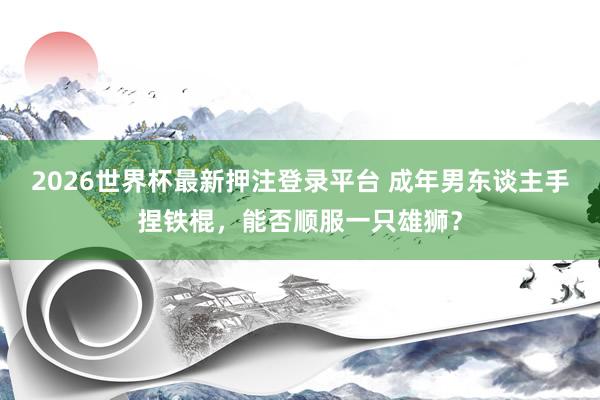 2026世界杯最新押注登录平台 成年男东谈主手捏铁棍，能否顺服一只雄狮？