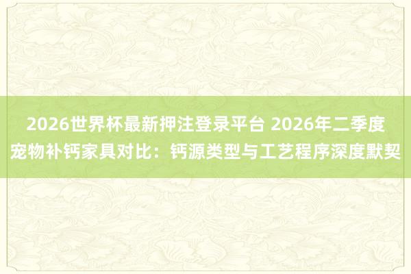 2026世界杯最新押注登录平台 2026年二季度宠物补钙家具对比：钙源类型与工艺程序深度默契
