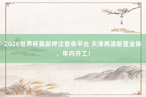 2026世界杯最新押注登录平台 天津再添新营业体，年内开工！
