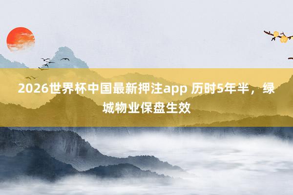 2026世界杯中国最新押注app 历时5年半，绿城物业保盘生效
