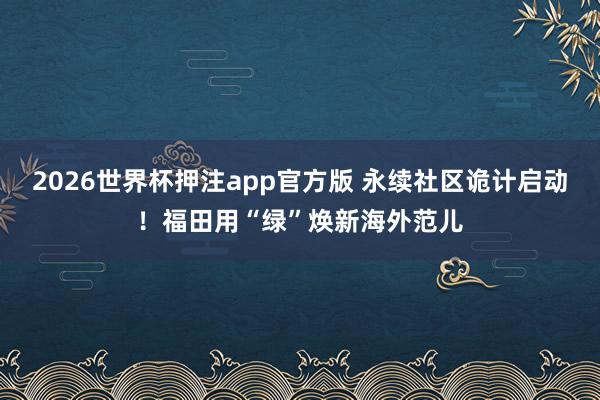 2026世界杯押注app官方版 永续社区诡计启动！福田用“绿”焕新海外范儿