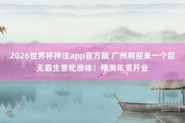 2026世界杯押注app官方版 广州将迎来一个巨无霸生意轮廓体！预测年底开业