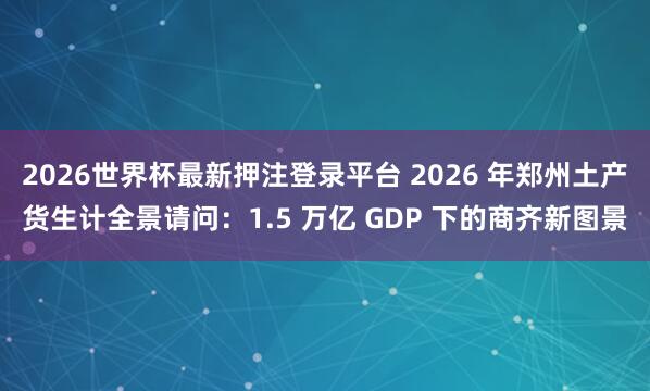 2026世界杯最新押注登录平台 2026 年郑州土产货生计全景请问：1.5 万亿 GDP 下的商齐新图景