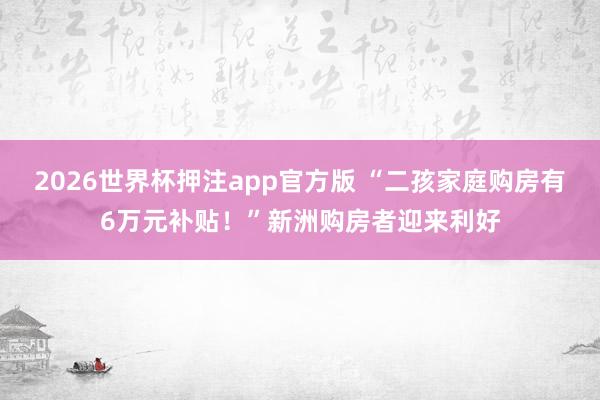 2026世界杯押注app官方版 “二孩家庭购房有6万元补贴！”新洲购房者迎来利好