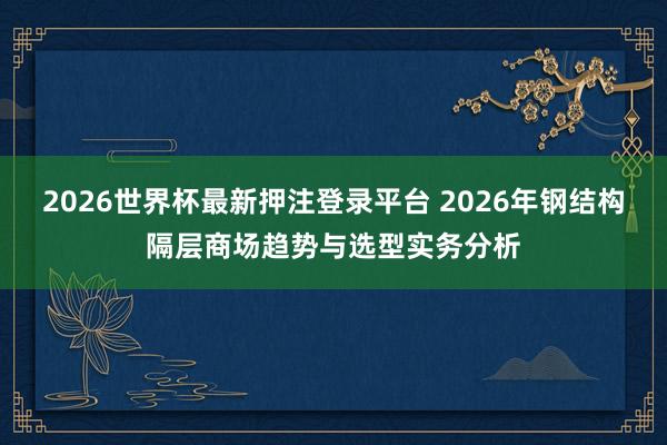 2026世界杯最新押注登录平台 2026年钢结构隔层商场趋势与选型实务分析