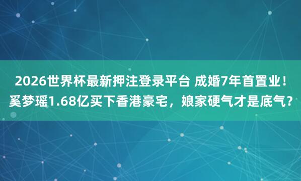 2026世界杯最新押注登录平台 成婚7年首置业！奚梦瑶1.68亿买下香港豪宅，娘家硬气才是底气？