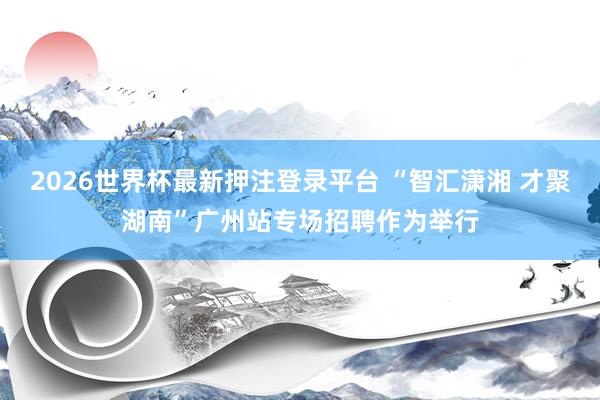 2026世界杯最新押注登录平台 “智汇潇湘 才聚湖南”广州站专场招聘作为举行