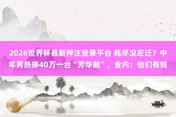 2026世界杯最新押注登录平台 耗尽没左迁？中年男热捧40万一台“芳华舱”，业内：他们有钱