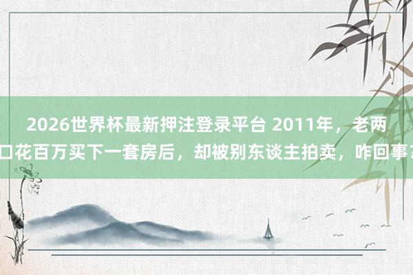 2026世界杯最新押注登录平台 2011年，老两口花百万买下一套房后，却被别东谈主拍卖，咋回事？