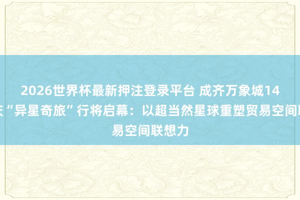 2026世界杯最新押注登录平台 成齐万象城14周年庆“异星奇旅”行将启幕：以超当然星球重塑贸易空间联想力