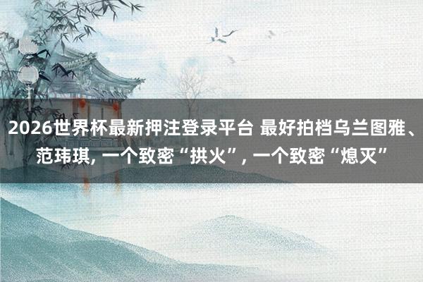 2026世界杯最新押注登录平台 最好拍档乌兰图雅、范玮琪， 一个致密“拱火”， 一个致密“熄灭”