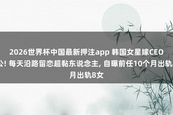 2026世界杯中国最新押注app 韩国女星嫁CEO老公! 每天沿路留恋超黏东说念主， 自曝前任10个月出轨8女