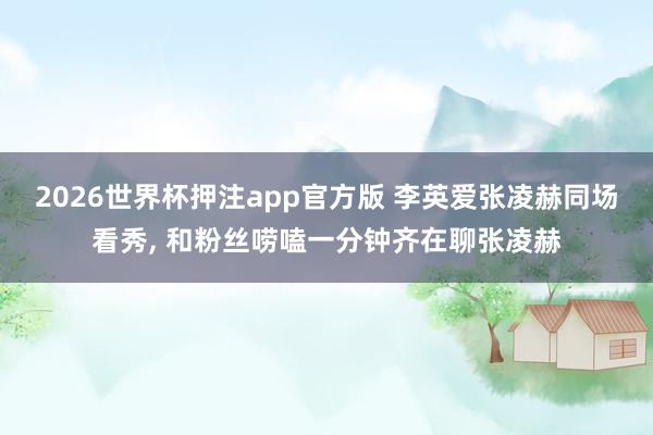 2026世界杯押注app官方版 李英爱张凌赫同场看秀， 和粉丝唠嗑一分钟齐在聊张凌赫