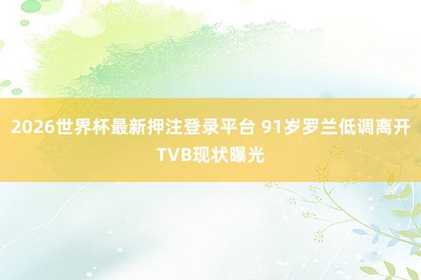 2026世界杯最新押注登录平台 91岁罗兰低调离开TVB现状曝光