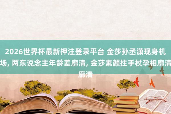 2026世界杯最新押注登录平台 金莎孙丞潇现身机场， 两东说念主年龄差廓清， 金莎素颜拄手杖孕相廓清