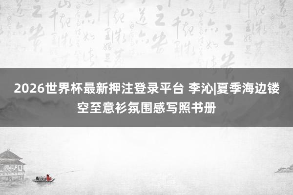 2026世界杯最新押注登录平台 李沁|夏季海边镂空至意衫氛围感写照书册