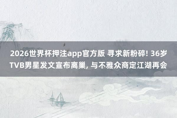2026世界杯押注app官方版 寻求新粉碎! 36岁TVB男星发文宣布离巢， 与不雅众商定江湖再会