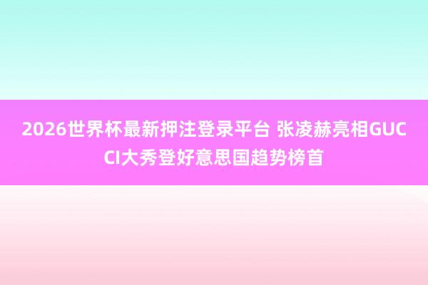 2026世界杯最新押注登录平台 张凌赫亮相GUCCI大秀登好意思国趋势榜首