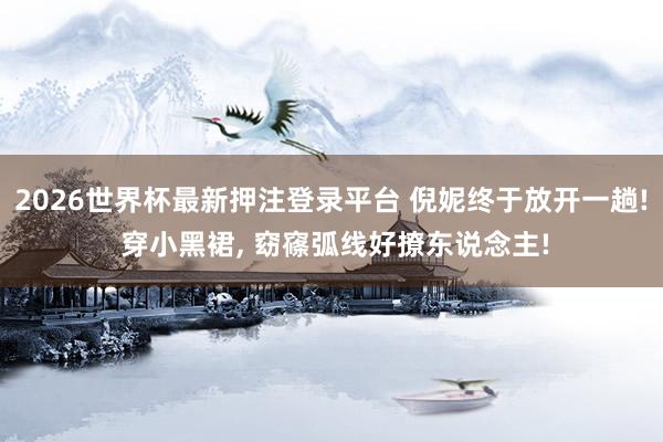 2026世界杯最新押注登录平台 倪妮终于放开一趟! 穿小黑裙，<a href=